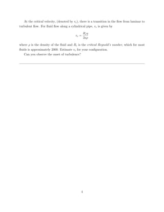 At the critical velocity, (denoted by vc ), there is a transition in the ﬂow from laminar to
turbulent ﬂow. For ﬂuid ﬂow along a cylindrical pipe, vc is given by

                                                  Rc η
                                          vc =
                                                  2aρ

where ρ is the density of the ﬂuid and Rc is the critical Reynold’s number, which for most
ﬂuids is approximately 2000. Estimate vc for your conﬁguration.
   Can you observe the onset of turbulence?




                                              4
 