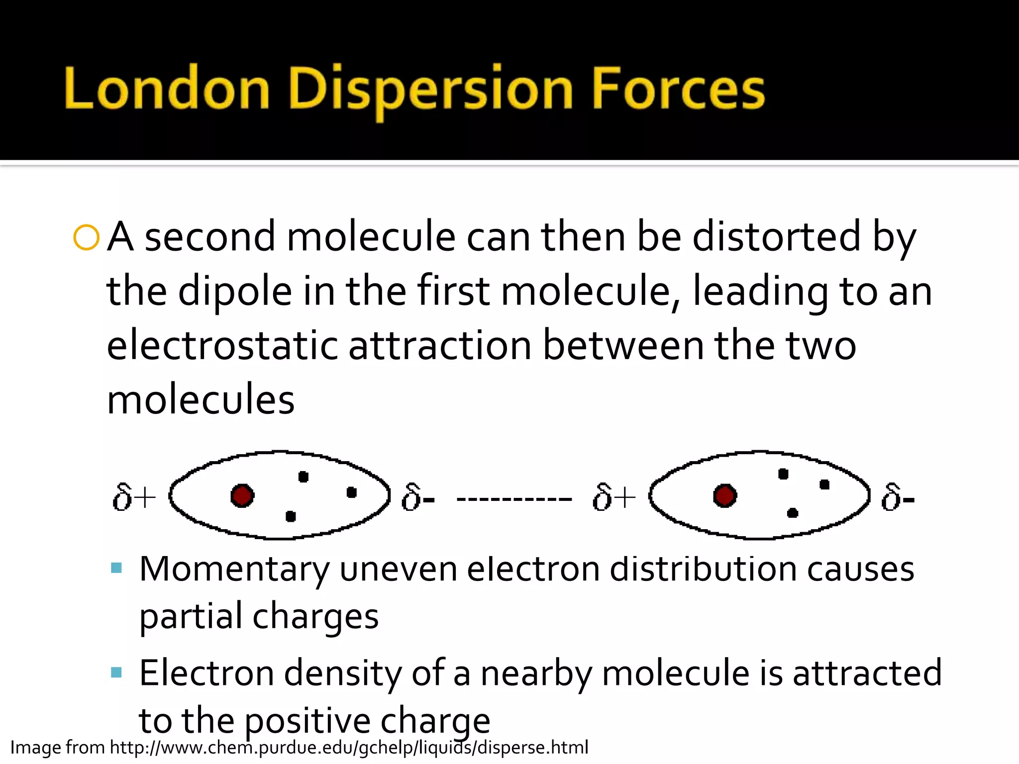 A second molecule can then be distorted by
the dipole in the first molecule, leading to an
electrostatic attraction between the two
molecules
 Momentary uneven electron distribution causes
partial charges
 Electron density of a nearby molecule is attracted
to the positive charge
Image from http://www.chem.purdue.edu/gchelp/liquids/disperse.html
 