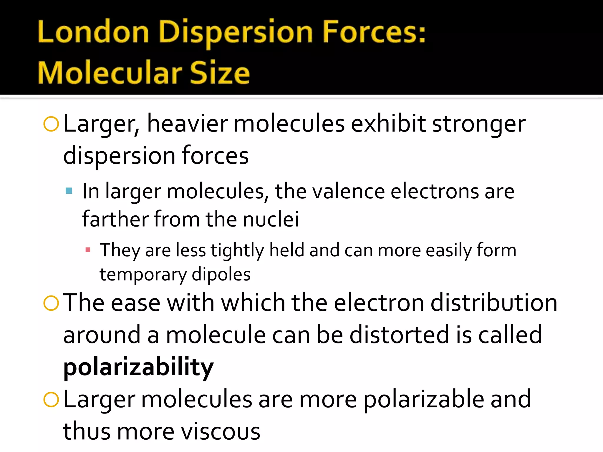Larger, heavier molecules exhibit stronger
dispersion forces
 In larger molecules, the valence electrons are
farther from the nuclei
▪ They are less tightly held and can more easily form
temporary dipoles
The ease with which the electron distribution
around a molecule can be distorted is called
polarizability
Larger molecules are more polarizable and
thus more viscous
 