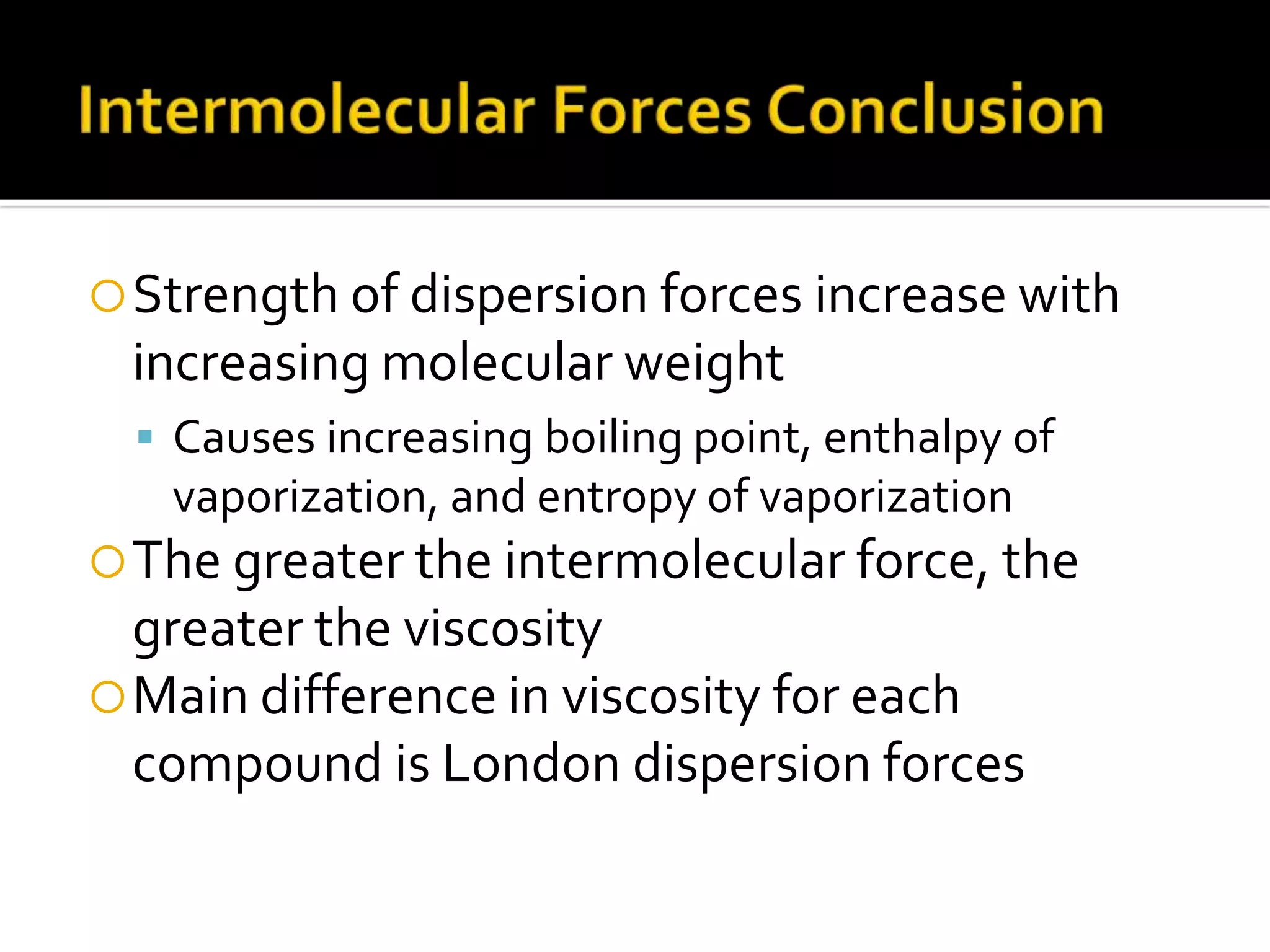 Strength of dispersion forces increase with
increasing molecular weight
 Causes increasing boiling point, enthalpy of
vaporization, and entropy of vaporization
The greater the intermolecular force, the
greater the viscosity
Main difference in viscosity for each
compound is London dispersion forces
 