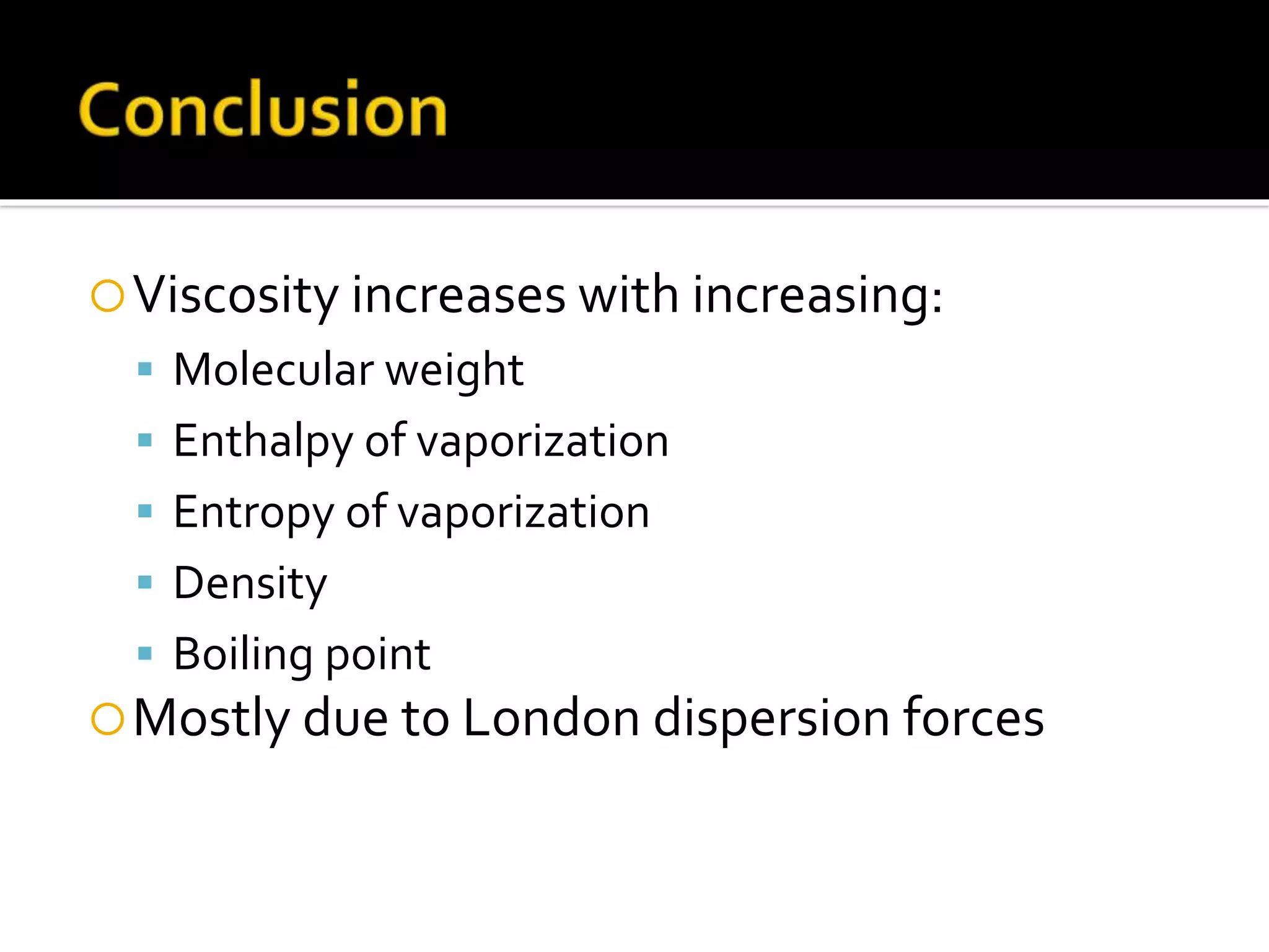 Viscosity increases with increasing:
 Molecular weight
 Enthalpy of vaporization
 Entropy of vaporization
 Density
 Boiling point
Mostly due to London dispersion forces
 