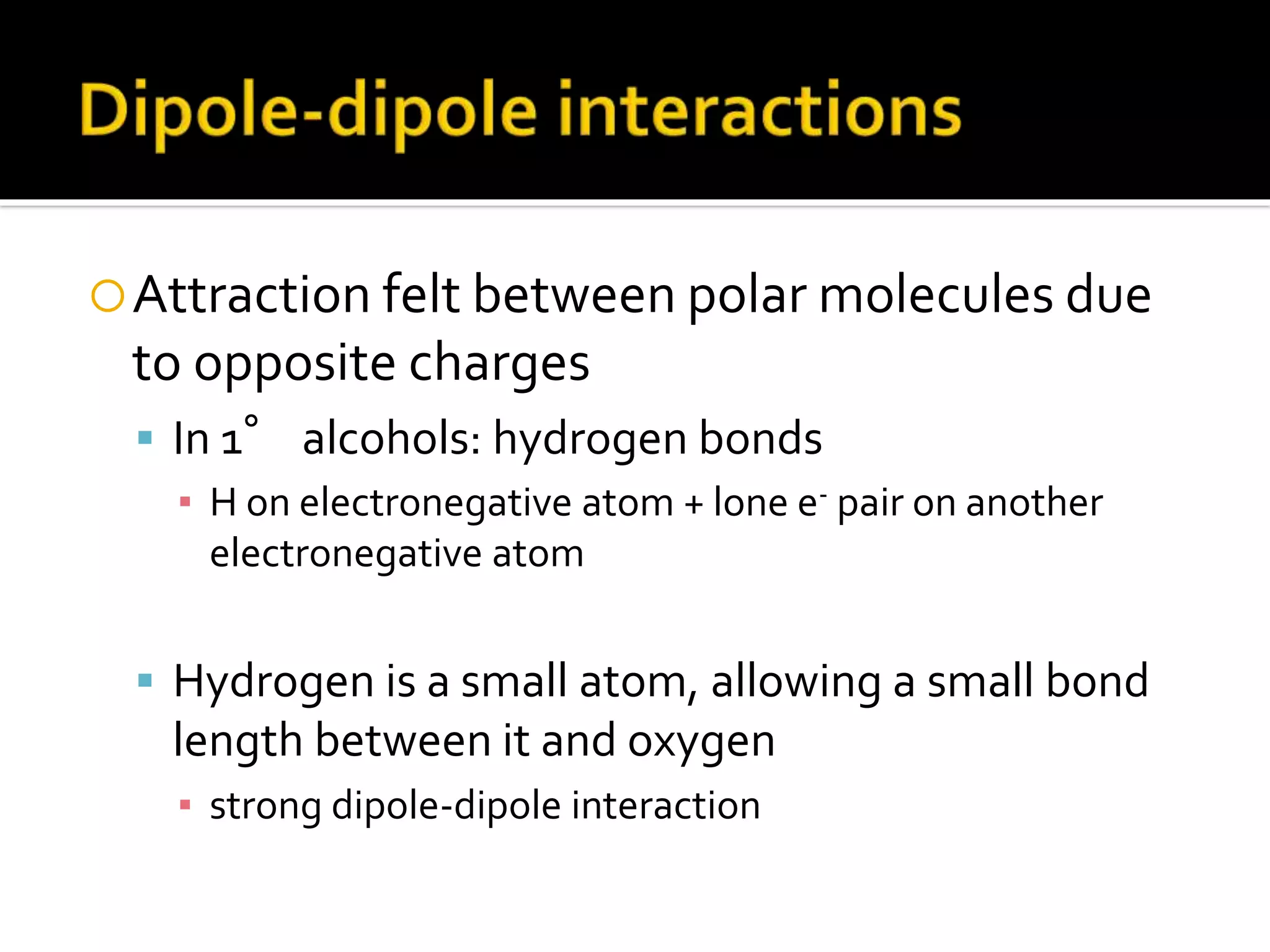 Attraction felt between polar molecules due
to opposite charges
 In 1° alcohols: hydrogen bonds
▪ H on electronegative atom + lone e- pair on another
electronegative atom
 Hydrogen is a small atom, allowing a small bond
length between it and oxygen
▪ strong dipole-dipole interaction
 