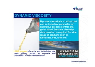 DYNAMIC VISCOSITY
                            Dynamic viscosity is a critical part
                            and an important parameter for
                            qualitative process control of a
                            given liquid. Dynamic viscosity
                            determination is required for wide
                            range of products such as
                            lubricants, oils, fuels etc.




LEMIS process offers the way to optimize your     IN PROCESS TO
costs without saving on accuracy and            EXCELLENCE WITH
repeatability of your measurements!
                                                 LEMIS PROCESS
 