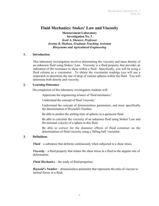 Measurement Laboratory No. 3
                                                                                        EGR 101




            Fluid Mechanics: Stokes’ Law and Viscosity
                             Measurement Laboratory
                                Investigation No. 3
                             Scott A. Shearer, Professor
                   Jeremy R. Hudson, Graduate Teaching Assistant
                      Biosystems and Agricultural Engineering

1.   Introduction

     This laboratory investigation involves determining the viscosity and mass density of
     an unknown fluid using Stokes’ Law. Viscosity is a fluid property that provides an
     indication of the resistance to shear within a fluid. Specifically, you will be using a
     fluid column as a viscometer. To obtain the viscometer readings you will use a
     stopwatch to determine the rate of drop of various spheres within the fluid. You will
     determine both density and viscosity.
2.   Learning Outcomes
     On completion of this laboratory investigation students will:
        •   Appreciate the engineering science of 'fluid mechanics.'
        •   Understand the concept of fluid 'viscosity.'
        •   Understand the concept of dimensionless parameters, and most specifically
            the determination of Reynold's Number.
        •   Be able to predict the settling time of spheres in a quiescent fluid.
        •   Be able to calculate the viscosity of an unknown fluid using Stokes' Law and
            the terminal velocity of a sphere in this fluid.
        •   Be able to correct for the diameter effects of fluid container on the
            determination of fluid viscosity using a 'falling ball' viscomter.
3.   Definitions

     Fluid – a substance that deforms continuously when subjected to a shear stress.

     Viscosity – a fluid property that relates the shear stress in a fluid to the angular rate of
     deformation.

     Fluid Mechanics – the study of fluid properties.

     Reynold’s Number – dimensionless parameter that represents the ratio of viscous to
     inertial forces in a fluid.




                                            1
 