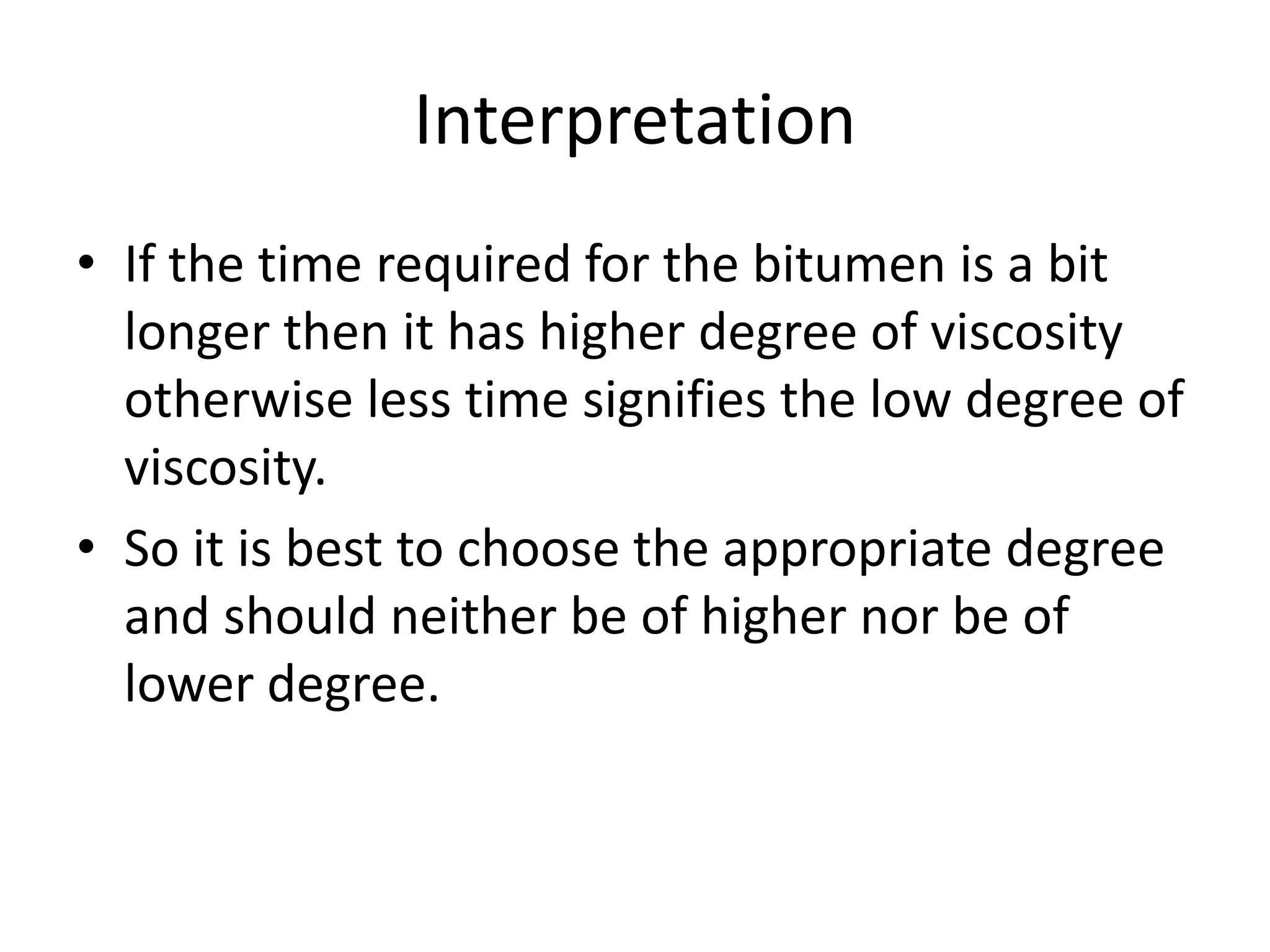 Interpretation
• If the time required for the bitumen is a bit
longer then it has higher degree of viscosity
otherwise less time signifies the low degree of
viscosity.
• So it is best to choose the appropriate degree
and should neither be of higher nor be of
lower degree.
 