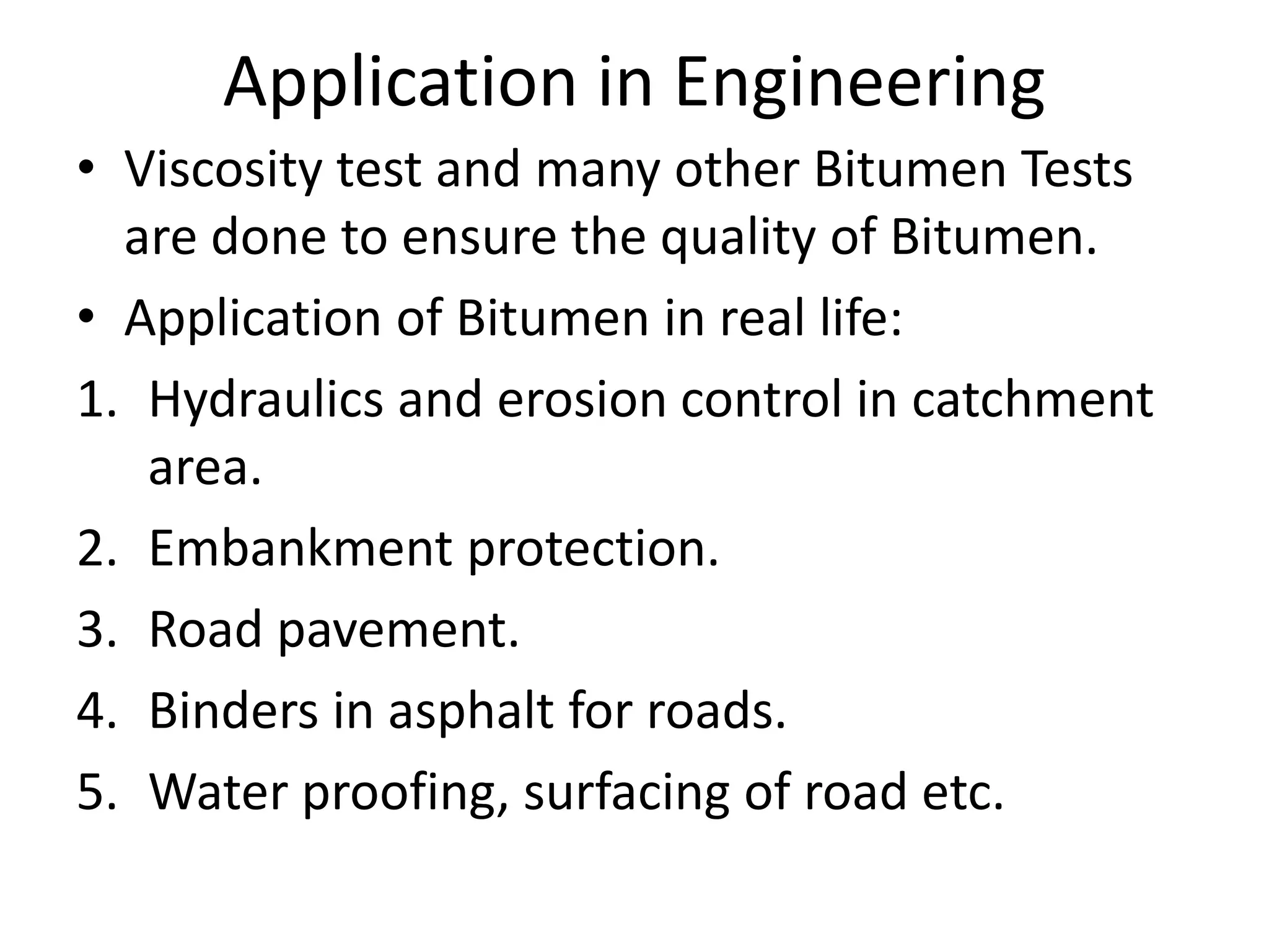 Application in Engineering
• Viscosity test and many other Bitumen Tests
are done to ensure the quality of Bitumen.
• Application of Bitumen in real life:
1. Hydraulics and erosion control in catchment
area.
2. Embankment protection.
3. Road pavement.
4. Binders in asphalt for roads.
5. Water proofing, surfacing of road etc.
 