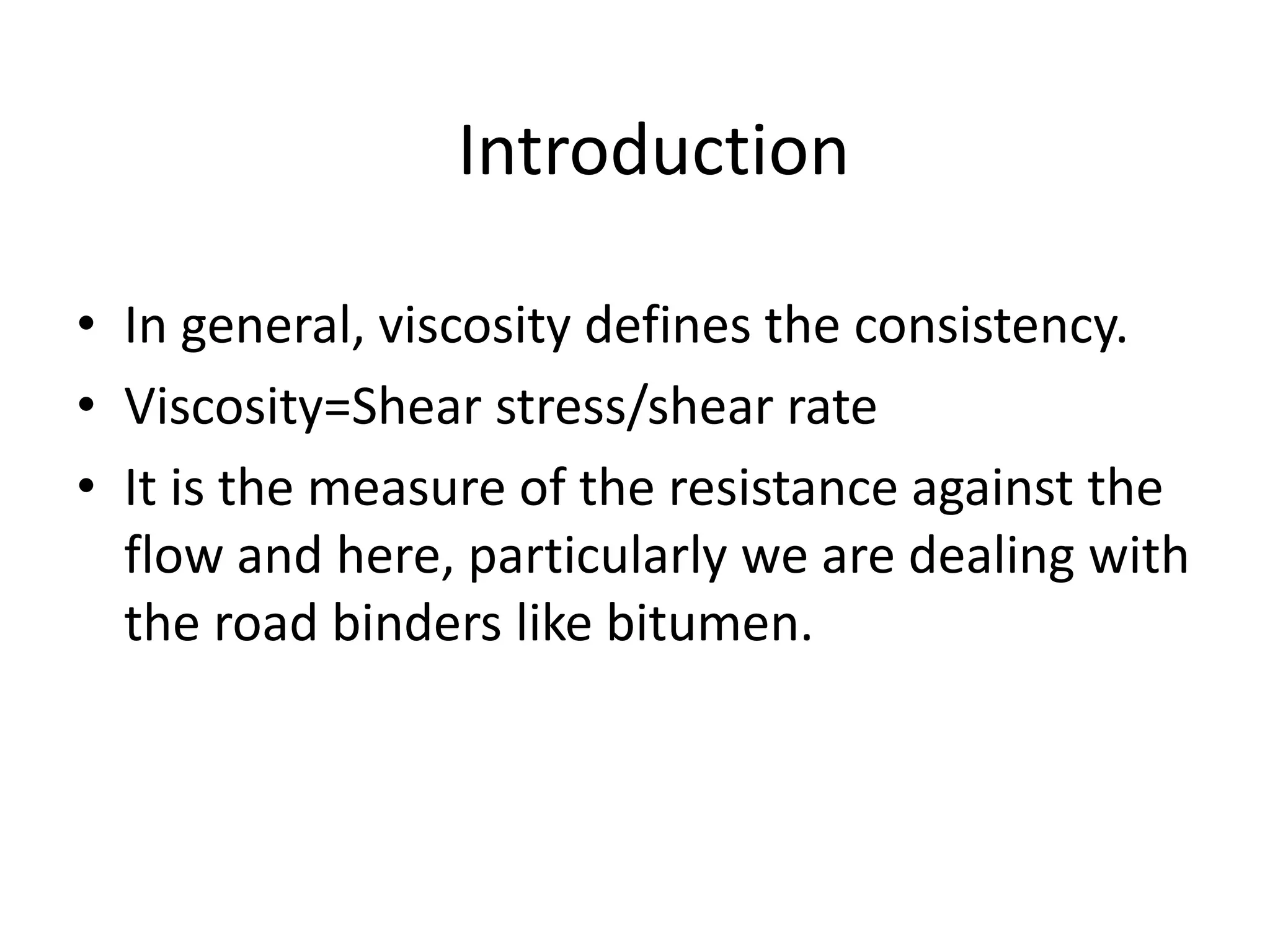 Introduction
• In general, viscosity defines the consistency.
• Viscosity=Shear stress/shear rate
• It is the measure of the resistance against the
flow and here, particularly we are dealing with
the road binders like bitumen.
 