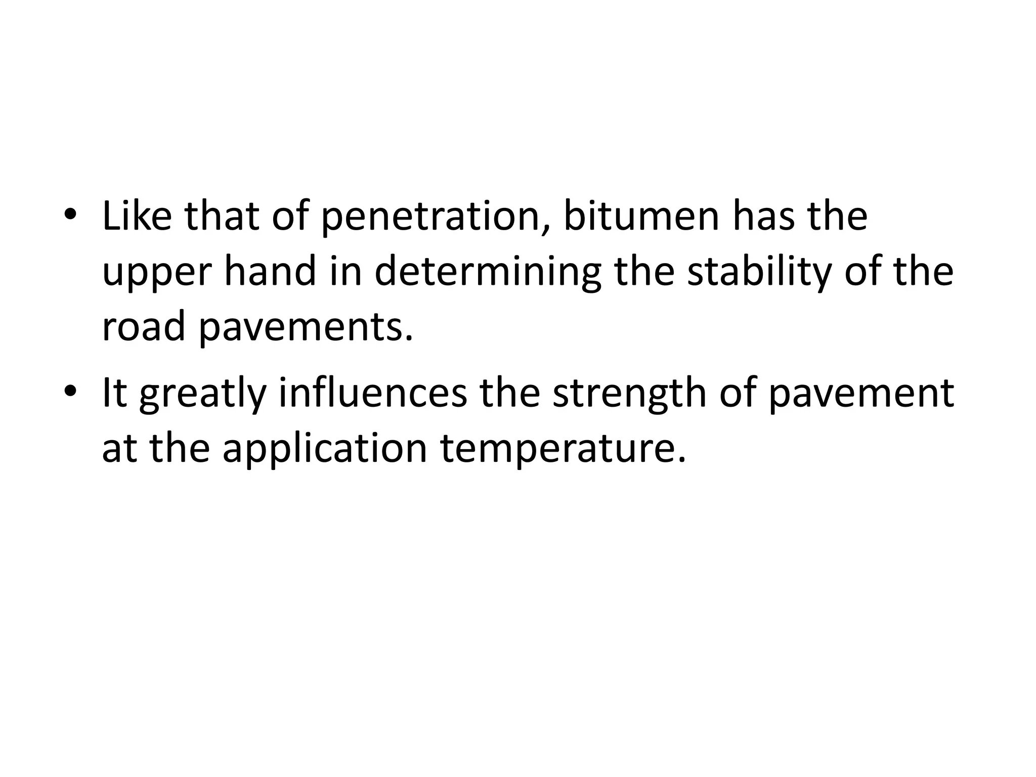 • Like that of penetration, bitumen has the
upper hand in determining the stability of the
road pavements.
• It greatly influences the strength of pavement
at the application temperature.
 