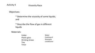 Activity 4 Viscosity Race
Objectives:
* Determine the viscosity of some liquids;
and
* Describe the flow of gas in different
liquids
Materials:
Folder
Plastic glass
Drinking straws
Tray
Timer
Water
Cooking oil
Shampoo
conditioner
 