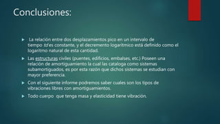 Conclusiones:
 La relación entre dos desplazamientos pico en un intervalo de
tiempo td es constante, y el decremento logarítmico está definido como el
logaritmo natural de esta cantidad.
 Las estructuras civiles (puentes, edificios, embalses, etc.) Poseen una
relación de amortiguamiento la cual las cataloga como sistemas
subamortiguados, es por esta razón que dichos sistemas se estudian con
mayor preferencia.
 Con el siguiente informe podremos saber cuales son los tipos de
vibraciones libres con amortiguamientos.
 Todo cuerpo que tenga masa y elasticidad tiene vibración.
 