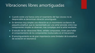 Vibraciones libres amortiguadas
 Cuando existe una fuerza como el rozamiento del tipo viscoso no es
despreciable se denominan vibración amortiguada
 En términos muy simples una vibración es un movimiento oscilatorio de
pequeña amplitud, que es representado por una señal senoidal, entre mas
componentes simples se observen, mas complejas será la señal resultante.
 El estudio de las vibraciones libres, señales compuestas, sirven para hallar
el comportamiento de los componentes involucrados en el mecanismo
 El amortiguamiento es de gran importancia como limitador de la amplitud
de oscilación en resonancia
 