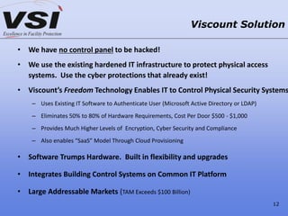 • We have no control panel to be hacked!
• We use the existing hardened IT infrastructure to protect physical access
systems. Use the cyber protections that already exist!
• Viscount’s Freedom Technology Enables IT to Control Physical Security Systems
– Uses Existing IT Software to Authenticate User (Microsoft Active Directory or LDAP)
– Eliminates 50% to 80% of Hardware Requirements, Cost Per Door $500 - $1,000
– Provides Much Higher Levels of Encryption, Cyber Security and Compliance
– Also enables “SaaS” Model Through Cloud Provisioning
• Software Trumps Hardware. Built in flexibility and upgrades
• Integrates Building Control Systems on Common IT Platform
• Large Addressable Markets (TAM Exceeds $100 Billion)
Viscount Solution
12
 