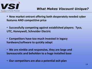 What Makes Viscount Unique?
• New market entrant offering both desperately needed cyber
features AND competitive price
• Successfully competing against established players: Tyco,
UTC, Honeywell, Schneider Electric
• Competitors have too much invested in legacy
hardware/software to quickly adapt
• We are nimble and responsive, they are large and
bureaucratic and beholden to a huge installed base
• Our competitors are also a potential exit plan
14
 