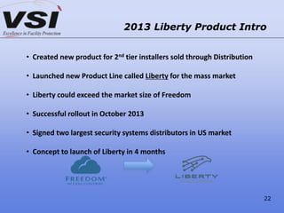 2013 Liberty Product Intro
• Created new product for 2nd tier installers sold through Distribution
• Launched new Product Line called Liberty for the mass market
• Liberty could exceed the market size of Freedom
• Successful rollout in October 2013
• Signed two largest security systems distributors in US market
• Concept to launch of Liberty in 4 months
22
 