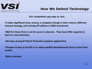 How We Defend Technology
Our competitors can copy us, but…
•It takes significant time, money, a complete change in their culture, different
channel strategy, and writing off millions in R&D investment
•R&D for these firms is set for years in advance. They have little capacity to
start in a new direction
•We have strong IP Patent Protection (patents applied for)
•Cheaper to buy us (to kill us or allow parallel development) than to start from
scratch
•Risk is minimal
27
 