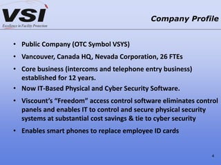 • Public Company (OTC Symbol VSYS)
• Vancouver, Canada HQ, Nevada Corporation, 26 FTEs
• Core business (intercoms and telephone entry business)
established for 12 years.
• Now IT-Based Physical and Cyber Security Software.
• Viscount’s “Freedom” access control software eliminates control
panels and enables IT to control and secure physical security
systems at substantial cost savings & tie to cyber security
• Enables smart phones to replace employee ID cards
Company Profile
4
 