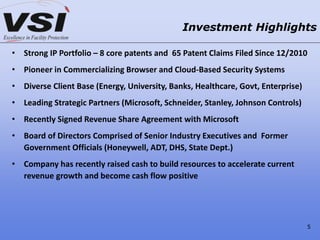 • Strong IP Portfolio – 8 core patents and 65 Patent Claims Filed Since 12/2010
• Pioneer in Commercializing Browser and Cloud-Based Security Systems
• Diverse Client Base (Energy, University, Banks, Healthcare, Govt, Enterprise)
• Leading Strategic Partners (Microsoft, Schneider, Stanley, Johnson Controls)
• Recently Signed Revenue Share Agreement with Microsoft
• Board of Directors Comprised of Senior Industry Executives and Former
Government Officials (Honeywell, ADT, DHS, State Dept.)
• Company has recently raised cash to build resources to accelerate current
revenue growth and become cash flow positive
Investment Highlights
5
 