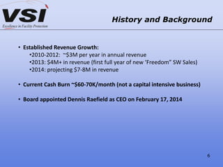 History and Background
• Established Revenue Growth:
•2010-2012: ~$3M per year in annual revenue
•2013: $4M+ in revenue (first full year of new ‘Freedom” SW Sales)
•2014: projecting $7-8M in revenue
• Current Cash Burn ~$60-70K/month (not a capital intensive business)
• Board appointed Dennis Raefield as CEO on February 17, 2014
6
 