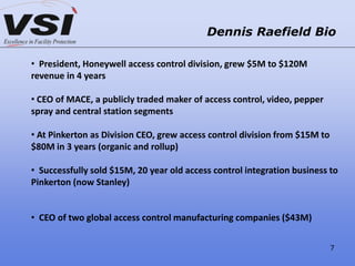 Dennis Raefield Bio
• President, Honeywell access control division, grew $5M to $120M
revenue in 4 years
• CEO of MACE, a publicly traded maker of access control, video, pepper
spray and central station segments
• At Pinkerton as Division CEO, grew access control division from $15M to
$80M in 3 years (organic and rollup)
• Successfully sold $15M, 20 year old access control integration business to
Pinkerton (now Stanley)
• CEO of two global access control manufacturing companies ($43M)
7
 