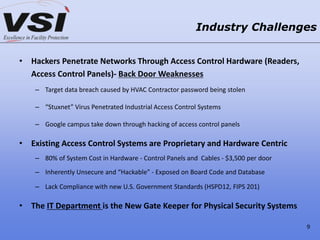 • Hackers Penetrate Networks Through Access Control Hardware (Readers,
Access Control Panels)- Back Door Weaknesses
– Target data breach caused by HVAC Contractor password being stolen
– “Stuxnet” Virus Penetrated Industrial Access Control Systems
– Google campus take down through hacking of access control panels
• Existing Access Control Systems are Proprietary and Hardware Centric
– 80% of System Cost in Hardware - Control Panels and Cables - $3,500 per door
– Inherently Unsecure and “Hackable” - Exposed on Board Code and Database
– Lack Compliance with new U.S. Government Standards (HSPD12, FIPS 201)
• The IT Department is the New Gate Keeper for Physical Security Systems
Industry Challenges
9
 