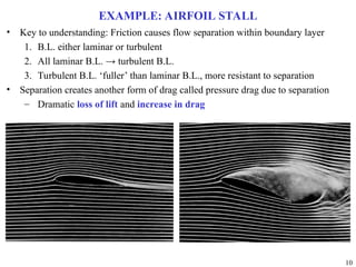 10
EXAMPLE: AIRFOIL STALL
• Key to understanding: Friction causes flow separation within boundary layer
1. B.L. either laminar or turbulent
2. All laminar B.L. → turbulent B.L.
3. Turbulent B.L. ‘fuller’ than laminar B.L., more resistant to separation
• Separation creates another form of drag called pressure drag due to separation
– Dramatic loss of lift and increase in drag
 