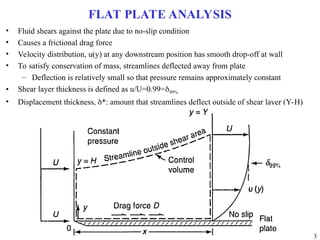 3
FLAT PLATE ANALYSIS
• Fluid shears against the plate due to no-slip condition
• Causes a frictional drag force
• Velocity distribution, u(y) at any downstream position has smooth drop-off at wall
• To satisfy conservation of mass, streamlines deflected away from plate
– Deflection is relatively small so that pressure remains approximately constant
• Shear layer thickness is defined as u/U=0.99=99%
• Displacement thickness, *: amount that streamlines deflect outside of shear layer (Y-H)
 