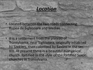 Location
• Located between the two roads connecting
Rupea de Sighişoara and Medias
• It is a settlement from the plateau of
Transylvania, near Sighisoara, originally inhabited
by Szeklers, then colonized by Saxons in the sec.
XIII. At present there is a beautiful evangelical
church, fortified in the style of the fortified Saxon
churches in Transylvania.
 