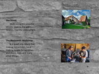 The Street
Walk along the peaceful
streets. Look to the old
fatades. Feel the atmosphere.
The Blacksmith Workshop
Is a good one. More than
making horseshoes, he is
making hinges for windows
and doors, nails and many
other things.
 