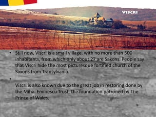 • Still now, Viscri is a small village, with no more than 500
inhabitants, from which only about 27 are Saxons. People say
that Viscri hide the most picturesque fortified church of the
Saxons from Transylvania.
•
Viscri is also known due to the great job in restoring done by
the Mihai Eminescu Trust, the foundation patroned by The
Prince of Wales.
 