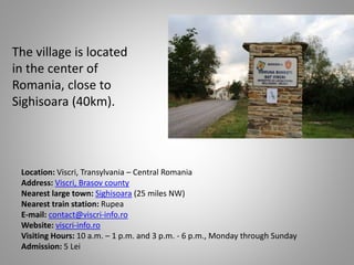 The village is located
in the center of
Romania, close to
Sighisoara (40km).
Location: Viscri, Transylvania – Central Romania
Address: Viscri, Brasov county
Nearest large town: Sighisoara (25 miles NW)
Nearest train station: Rupea
E-mail: contact@viscri-info.ro
Website: viscri-info.ro
Visiting Hours: 10 a.m. – 1 p.m. and 3 p.m. - 6 p.m., Monday through Sunday
Admission: 5 Lei
 
