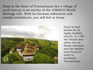 Deep in the heart of Transylvania lies a village of
such beauty to be worthy of the UNESCO World
Heritage title. With its German influences and
candid inhabitants, you will feel at home.
Viscri is best
known for its
highly fortified
church. In 1185
the church was
taken over by
Saxon colonists,
and the Szecklers
were forced to
settle in
southeast
Transylvania.
 