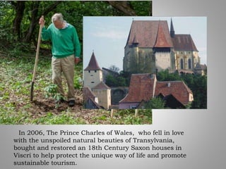 In 2006, The Prince Charles of Wales, who fell in love
with the unspoiled natural beauties of Transylvania,
bought and restored an 18th Century Saxon houses in
Viscri to help protect the unique way of life and promote
sustainable tourism.
 