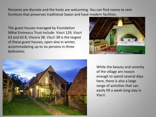 Pensions are discrete and the hosts are welcoming. You can find rooms to rent
furniture that preserves traditional Saxon and have modern facilities.
While the beauty and serenity
of the village are reason
enough to spend several days
here, there is also a large
range of activities that can
easily fill a week-long stay in
Viscri.
The guest houses managed by Foundation
Mihai Eminescu Trust include Viscri 129, Viscri
63 and 63 B, Viscera 38. Viscri 38 is the largest
of these guest houses, open also in winter,
accommodating up to six persons in three
bedrooms.
 