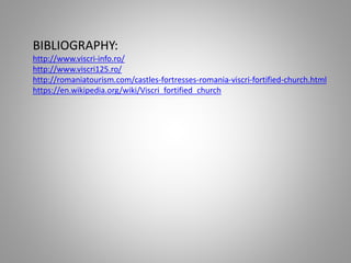 BIBLIOGRAPHY:
http://www.viscri-info.ro/
http://www.viscri125.ro/
http://romaniatourism.com/castles-fortresses-romania-viscri-fortified-church.html
https://en.wikipedia.org/wiki/Viscri_fortified_church
 