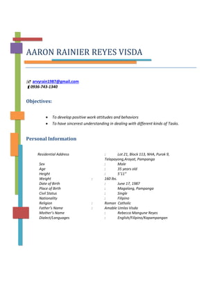 AARON RAINIER REYES VISDA
 arvyrain1987@gmail.com
0936-743-1340
Objectives:
• To develop positive work attitudes and behaviors
• To have sincerest understanding in dealing with different kinds of Tasks.
Personal Information
Residential Address : Lot 21, Block 113, NHA, Purok 9,
Telapayong,Arayat, Pampanga
Sex : Male
Age : 35 years old
Height : 5’11”
Weight : 160 lbs.
Date of Birth : June 17, 1987
Place of Birth : Magalang, Pampanga
Civil Status : Single
Nationality : Filipino
Religion : Roman Catholic
Father’s Name : Amable Umlas Visda
Mother’s Name : Rebecca Mangune Reyes
Dialect/Languages : English/Filipino/Kapampangan
 