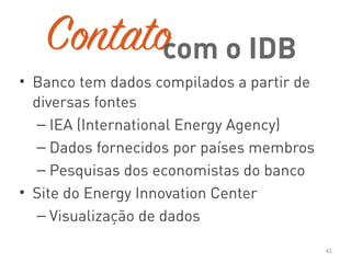 Contato
• Banco tem dados compilados a partir de
diversas fontes
– IEA (International Energy Agency)
– Dados fornecidos por países membros
– Pesquisas dos economistas do banco
• Site do Energy Innovation Center
– Visualização de dados
43
com o IDB
 