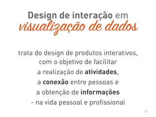 Design de interação em
72
trata do design de produtos interativos,
com o objetivo de facilitar
a realização de atividades,
a conexão entre pessoas e
a obtenção de informações
- na vida pessoal e profissional
visualização de dados
 