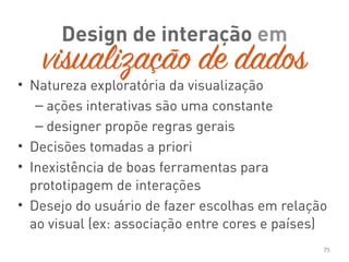 • Natureza exploratória da visualização
– ações interativas são uma constante
– designer propõe regras gerais
• Decisões tomadas a priori
• Inexistência de boas ferramentas para
prototipagem de interações
• Desejo do usuário de fazer escolhas em relação
ao visual (ex: associação entre cores e países)
75
Design de interação em
visualização de dados
 