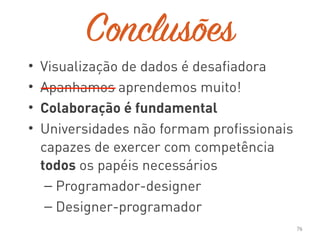 Conclusões
• Visualização de dados é desafiadora
• Apanhamos aprendemos muito!
• Colaboração é fundamental
• Universidades não formam profissionais
capazes de exercer com competência
todos os papéis necessários
– Programador-designer
– Designer-programador
76
 