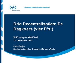 Drie Decentralisaties: De
Dagkoers (vier D’s!)
VISD congres KING/VNG
12 december 2013
Frans Rutjes
Beleidsmedewerker Onderwijs, Zorg en Welzijn

 