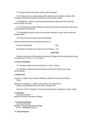 13.1 Invent within the perimeters of the problem assigned.

   13.2 Compose with an understanding of the elements and principles of design, their
properties, inherent possibilities, and how they communicate content.

   13.3 Research a variety of contemporary and historical influences and incorporate
them into their own work.

    13.4 Use design terminology effectively while communicating visual ideas in discussion,
critical analysis, and critiques.

   13.5 Competently handle media and techniques important to upper level courses and
design careers.

   13.6 Present two-dimensional work professionally.

Student achievement will be evaluated by means of:

   In-Class Assignments                                       90%

   Participation (including use of class time and critique)   10%

                                                      Total 100%

   Student achievement will be graded according to College and University standard using
the symbols A, B+, B, C+, C, D+, D and F.

14.Course Evaluation

   14.1 Students’ achievement as indicated in number 13 above.

  14.2 Students’ satisfaction towards teaching and learning of the course using
questionnaires.

15.References

Arnheim, R. (2004). Visual Thinking. Berkeley, California: University of California
   Press.

Martinez, B. and Block, J. (1994). Visual Forces: An Introduction to
  Design. Upper Saddle River, New Jersey: Prentice-Hall.

   Wong, W. (1972). Principles of Two-Dimensional Design. Indianapolis, Indiana: Wiley.

16.Instructor
   Lect. Dale Konstanz
Mahidol University International College


17.Course Coordinator
   Lect. Dale Konstanz
Mahidol University International College
   Email: icdale@mahidol.ac.th

18. Course Policies
 