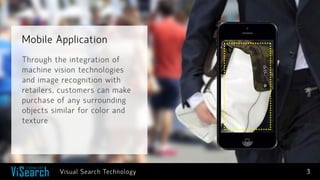 Mobile Application 
3 
Through the integration of machine vision technologies and image recognition with retailers, customers can make purchase of any surrounding objects similar for color and texture 
Visual Search Technology  