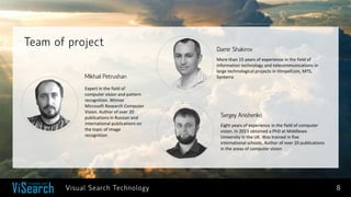 8 
Team of project 
Damir Shakirov 
More than 15 years of experience in the field of information technology and telecommunications in large technological projects in VimpelCom, MTS, Synterra 
Sergey Anishenko 
Eight years of experience in the field of computer vision. In 2013 obtained a PhD at Middlesex University in the UK. Was trained in five international schools. Author of over 20 publications in the areas of computer vision 
Mikhail Petrushan 
Expert in the field of computer vision and pattern recognition. Winner Microsoft Research Computer Vision. Author of over 20 publications in Russian and international publications on the topic of image recognition 
Visual Search Technology  