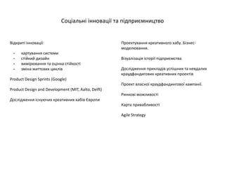Проектування креативного хабу. Бізнес-
моделювання.
Візуалізація історії підприємства
Дослідження прикладів успішних та невдалих
краудфандигових креативних проектів
Проект власної краудфандингової кампанії.
Ринкові можливості
Карта привабливості
Agile Strategy
Соціальні інновації та підприємництво
Відкриті інновації:
- картування системи
- стійкий дизайн
- вимірювання та оцінка стійкості
- зміна життєвих циклів
Product Design Sprints (Google)
Product Design and Development (MIT, Aalto, Delft)
Дослідження існуючих креативних хабів Європи
 