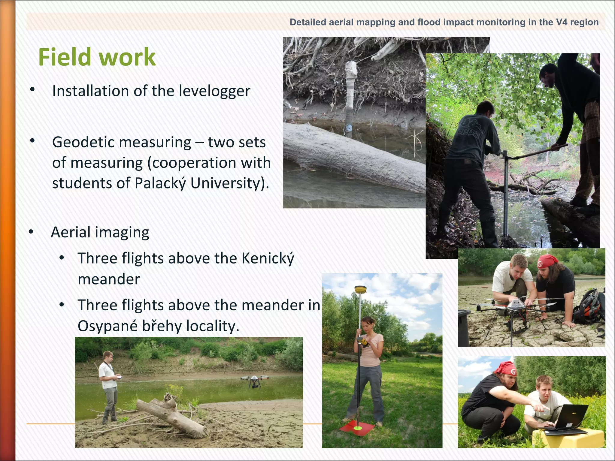 Detailed aerial mapping and flood impact monitoring in the V4 region

Field work
• Installation of the levelogger
• Geodetic measuring – two sets
of measuring (cooperation with
students of Palacký University).
• Aerial imaging
• Three flights above the Kenický
meander
• Three flights above the meander in
Osypané břehy locality.

10

 