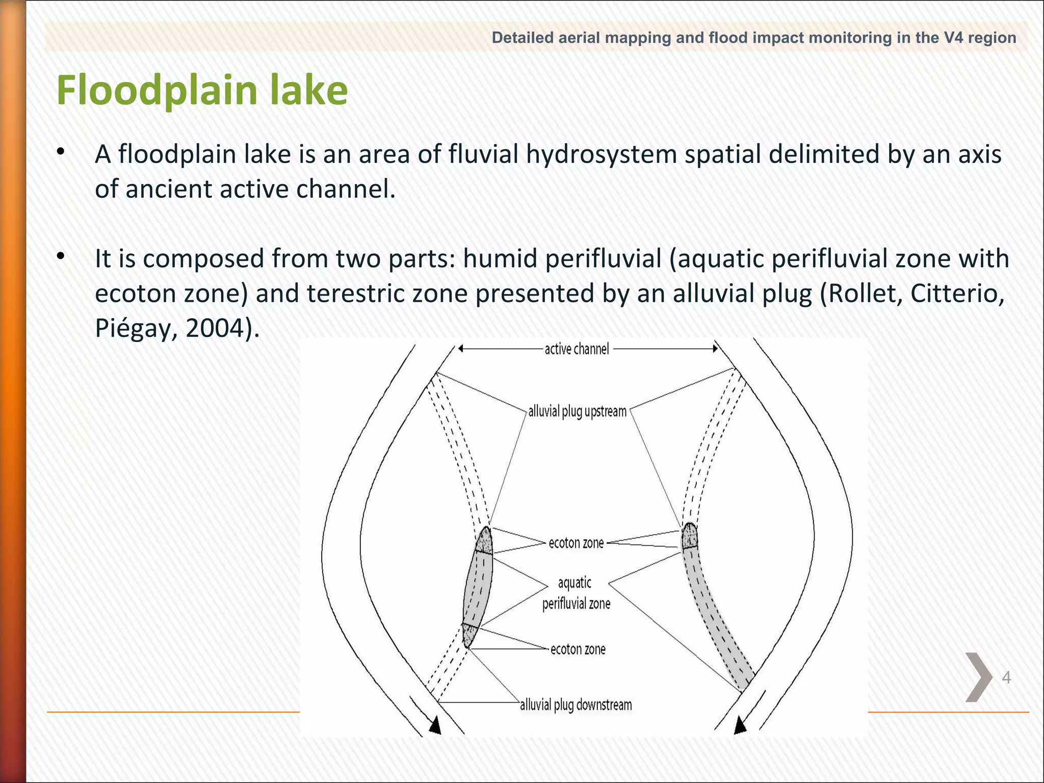 Detailed aerial mapping and flood impact monitoring in the V4 region

Floodplain lake
•

A floodplain lake is an area of fluvial hydrosystem spatial delimited by an axis
of ancient active channel.

•

It is composed from two parts: humid perifluvial (aquatic perifluvial zone with
ecoton zone) and terestric zone presented by an alluvial plug (Rollet, Citterio,
Piégay, 2004).

4

 