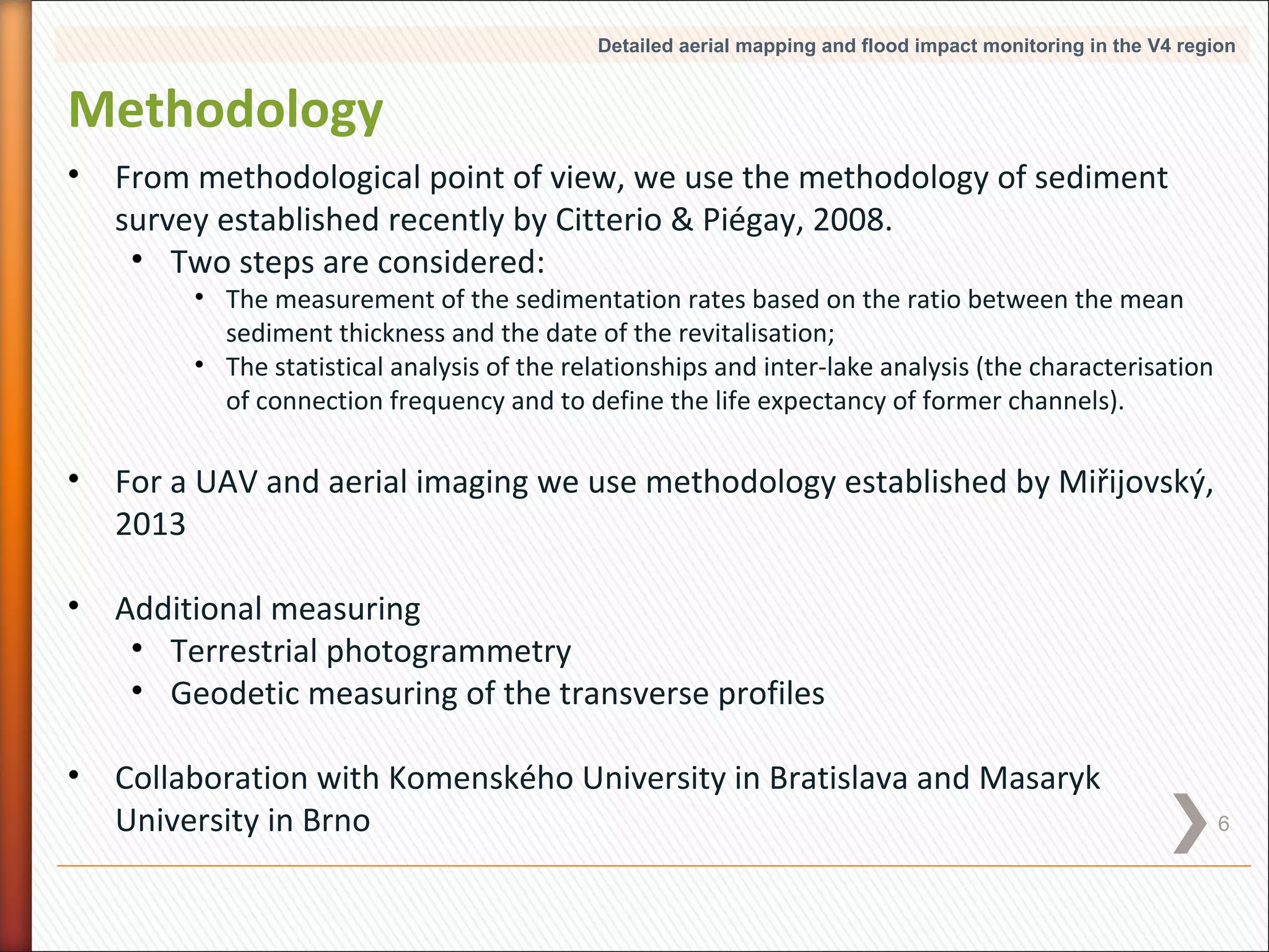 Detailed aerial mapping and flood impact monitoring in the V4 region

Methodology
•

From methodological point of view, we use the methodology of sediment
survey established recently by Citterio & Piégay, 2008.
• Two steps are considered:

• The measurement of the sedimentation rates based on the ratio between the mean
sediment thickness and the date of the revitalisation;
• The statistical analysis of the relationships and inter-lake analysis (the characterisation
of connection frequency and to define the life expectancy of former channels).

•

For a UAV and aerial imaging we use methodology established by Miřijovský,
2013

•

Additional measuring
• Terrestrial photogrammetry
• Geodetic measuring of the transverse profiles

•

Collaboration with Komenského University in Bratislava and Masaryk
University in Brno

6

 