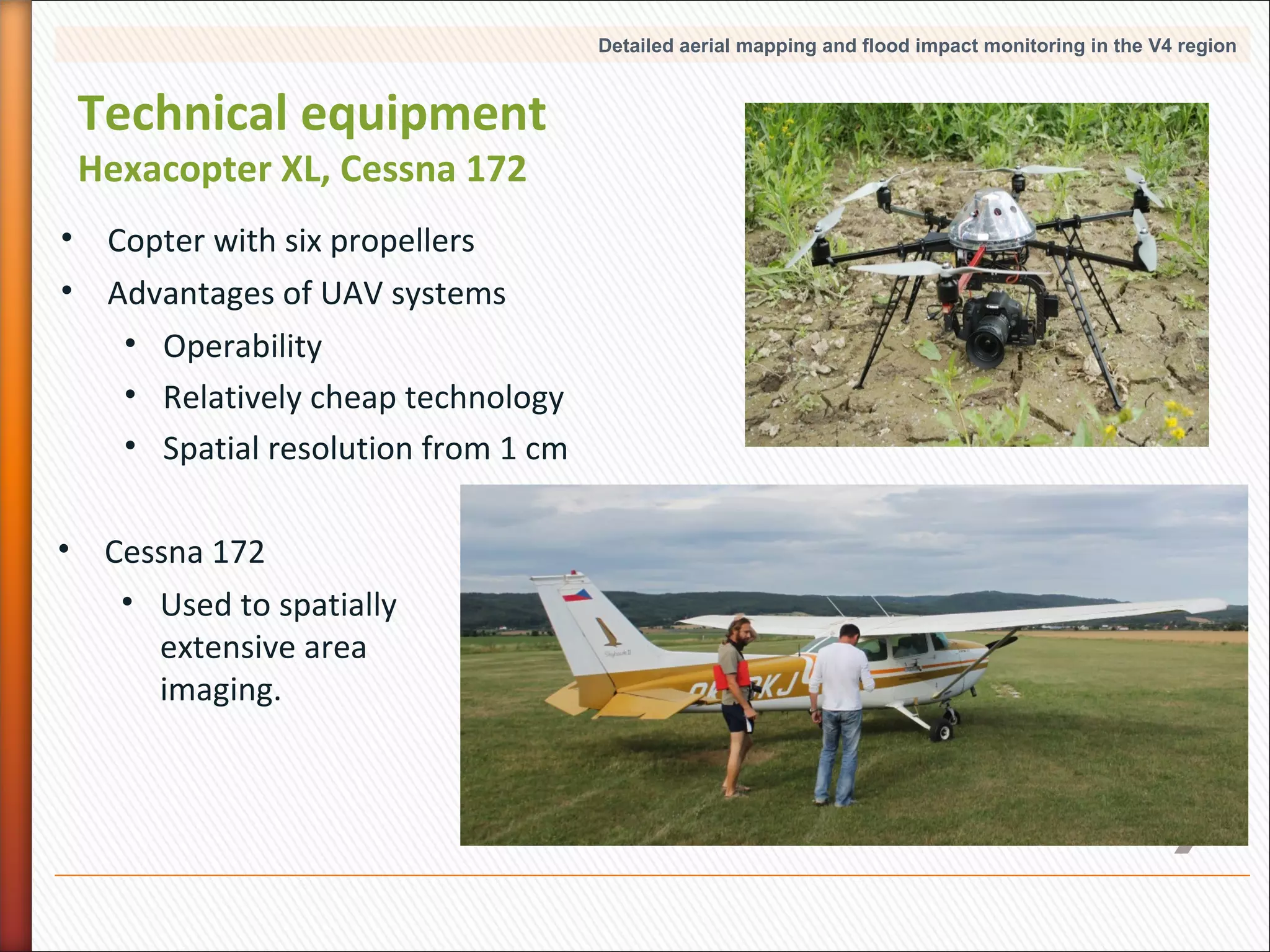 Detailed aerial mapping and flood impact monitoring in the V4 region

Technical equipment
Hexacopter XL, Cessna 172

• Copter with six propellers
• Advantages of UAV systems
• Operability
• Relatively cheap technology
• Spatial resolution from 1 cm
• Cessna 172
• Used to spatially
extensive area
imaging.

8

 