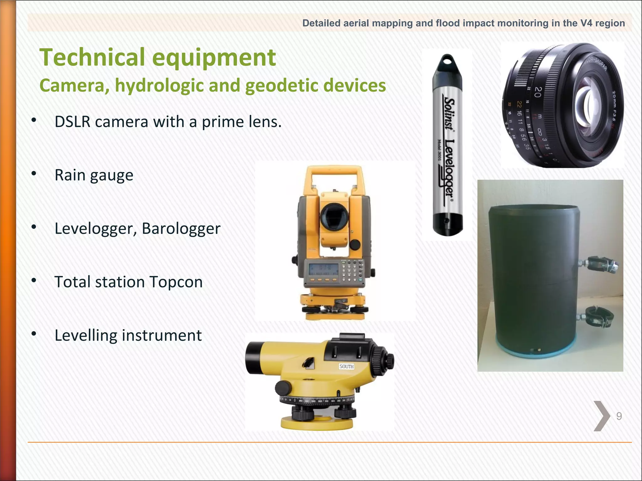 Detailed aerial mapping and flood impact monitoring in the V4 region

Technical equipment

Camera, hydrologic and geodetic devices
• DSLR camera with a prime lens.
• Rain gauge
• Levelogger, Barologger
• Total station Topcon
• Levelling instrument

9

 