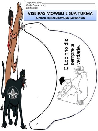 Grupo Escoteiro ____________________________________________
Chefe Educador (a): ________________________________________
Lobinho (a): _______________________________________________

VISEIRAS MOWGLI E SUA TURMA

O Lobinho diz
sempre a
verdade.

SIMONE HELEN DRUMOND ISCHKANIAN

 